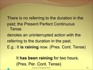 There is no referring to the duration in the
past; the Present Perfect Continuous
Tense
denotes an uninterrupted action with the
referring to the duration in the past.
E.g.: It is raining now. (Pres. Cont. Tense)
It has been raining for two hours.
(Pres. Per. Cont. Tense)
             Lecturer Ts.Dagiimaa Ph.D 181
 
