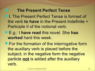  The Present Perfect Tense  
I. The Present Perfect Tense is formed of
the verb to have in the Present Indefinite +
Participle II of the notional verb.
E.g.: I have read this novel. She has
worked hard this week.
For the formation of the interrogative form
the auxiliary verb is placed before the
subject; in the negative form the negative
particle not is added after the auxiliary
verb.
182Lecturer Ts.Dagiimaa Ph.D
 