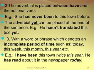 2 The adverbial is placed between have and
the notional verb.
E.g.: She has never been to this town before.
The adverbial yet can be placed at the end of
the sentence. E.g.: He hasn’t translated this
text yet.
 3. With a word or phrase which denotes an
incomplete period of time such as: today,
this week, this month, this year etc.
E.g.: I have been this town twice this year. He
has read about it in the newspaper today.
Lecturer Ts.Dagiimaa Ph.D 186
 