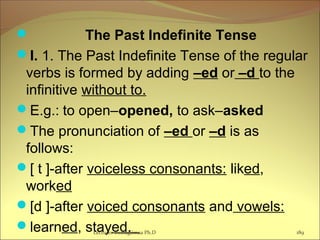  The Past Indefinite Tense
I. 1. The Past Indefinite Tense of the regular
verbs is formed by adding –ed or –d to the
infinitive without to.
E.g.: to open–opened, to ask–asked
The pronunciation of –ed or –d is as
follows:
[ t ]-after voiceless consonants: liked,
worked
[d ]-after voiced consonants and vowels:
learned, stayed. 189Lecturer Ts.Dagiimaa Ph.D
 