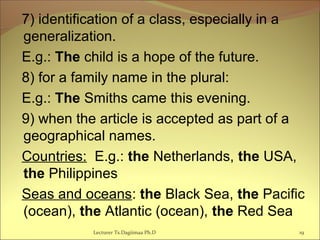 7) identification of a class, especially in a
generalization.
E.g.: The child is a hope of the future.
8) for a family name in the plural:
E.g.: The Smiths came this evening.
9) when the article is accepted as part of a
geographical names.
Countries: E.g.: the Netherlands, the USA,
the Philippines
Seas and oceans: the Black Sea, the Pacific
(ocean), the Atlantic (ocean), the Red Sea
19Lecturer Ts.Dagiimaa Ph.D
 