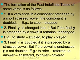 The formation of the Past Indefinite Tense of
some verbs is as follows:
1. If a verb ends in a consonant preceded by
a short stressed vowel, the consonant is
doubled. E.g.: to stop – stopped
2. Final y is changed into i. But if the final y
is preceded by a vowel it remains unchanged.
E.g.: to study – studied, to play - played
3. Final r is doubled if it is preceded by a
stressed vowel. But if the vowel is unstressed
r is not doubled. E.g.: to refer – referred, to
answer – answered, to cover - covered
Lecturer Ts.Dagiimaa Ph.D 190
 