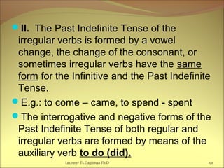 II. The Past Indefinite Tense of the
irregular verbs is formed by a vowel
change, the change of the consonant, or
sometimes irregular verbs have the same
form for the Infinitive and the Past Indefinite
Tense.
E.g.: to come – came, to spend - spent
The interrogative and negative forms of the
Past Indefinite Tense of both regular and
irregular verbs are formed by means of the
auxiliary verb to do (did).
191Lecturer Ts.Dagiimaa Ph.D
 