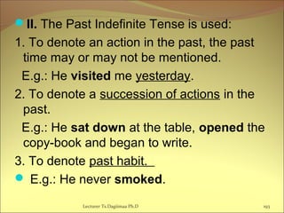 II. The Past Indefinite Tense is used:
1. To denote an action in the past, the past
time may or may not be mentioned.
E.g.: He visited me yesterday.
2. To denote a succession of actions in the
past.
E.g.: He sat down at the table, opened the
copy-book and began to write.
3. To denote past habit.
 E.g.: He never smoked.
193Lecturer Ts.Dagiimaa Ph.D
 