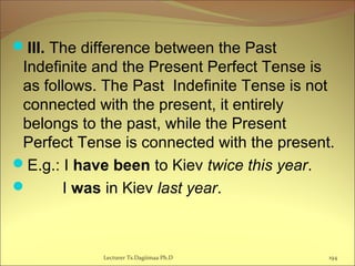 III. The difference between the Past
Indefinite and the Present Perfect Tense is
as follows. The Past Indefinite Tense is not
connected with the present, it entirely
belongs to the past, while the Present
Perfect Tense is connected with the present.
E.g.: I have been to Kiev twice this year.
 I was in Kiev last year.
Lecturer Ts.Dagiimaa Ph.D 194
 