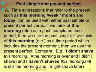 Past simple and present perfect
A. Time expressions that refer to the present,
such as this morning /week / month and
today, can be used with either past simple or
present perfect verbs. If we think of this
morning (etc.) as a past, completed time
period, then we use the past simple; if we think
of this morning (etc.) as a time period which
includes the present moment, then we use the
present perfect. Compare: E.g.: I didn’t shave
this morning. (=the morning is over and I didn’t
shave) and I haven’t shaved this morning.(=it
is still the morning and I might shave later)
Lecturer Ts.Dagiimaa Ph.D 195
 