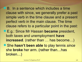 B. In a sentence which includes a time
clause with since, we generally prefer a past
simple verb in the time clause and a present
perfect verb in the main clause. The time
clause refers to a particular point in the past:
E.g.: Since Mr Hassan became president,
both taxes and unemployment have
increased. (rather than … has become…)
She hasn’t been able to play tennis since
she broke her arm. (rather than…has
broken…)
Lecturer Ts.Dagiimaa Ph.D 196
 