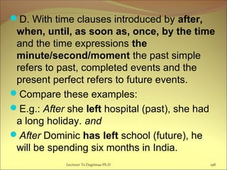 D. With time clauses introduced by after,
when, until, as soon as, once, by the time
and the time expressions the
minute/second/moment the past simple
refers to past, completed events and the
present perfect refers to future events.
Compare these examples:
E.g.: After she left hospital (past), she had
a long holiday. and
After Dominic has left school (future), he
will be spending six months in India.
Lecturer Ts.Dagiimaa Ph.D 198
 