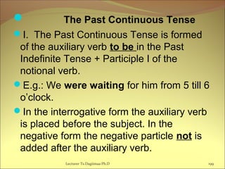 The Past Continuous Tense
I. The Past Continuous Tense is formed
of the auxiliary verb to be in the Past
Indefinite Tense + Participle I of the
notional verb.
E.g.: We were waiting for him from 5 till 6
o’clock.
In the interrogative form the auxiliary verb
is placed before the subject. In the
negative form the negative particle not is
added after the auxiliary verb.
199Lecturer Ts.Dagiimaa Ph.D
 