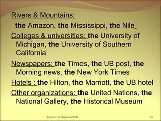 Rivers & Mountains:
the Amazon, the Mississippi, the Nile
Colleges & universities: the University of
Michigan, the University of Southern
California
Newspapers: the Times, the UB post, the
Morning news, the New York Times
Hotels : the Hilton, the Marriott, the UB hotel
Other organizations: the United Nations, the
National Gallery, the Historical Museum
20Lecturer Ts.Dagiimaa Ph.D
 