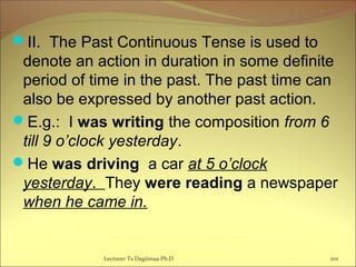 II. The Past Continuous Tense is used to
denote an action in duration in some definite
period of time in the past. The past time can
also be expressed by another past action.
E.g.: I was writing the composition from 6
till 9 o’clock yesterday.
He was driving a car at 5 o’clock
yesterday. They were reading a newspaper
when he came in.
201Lecturer Ts.Dagiimaa Ph.D
 