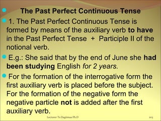  The Past Perfect Continuous Tense
1. The Past Perfect Continuous Tense is
formed by means of the auxiliary verb to have
in the Past Perfect Tense + Participle II of the
notional verb.
E.g.: She said that by the end of June she had
been studying English for 2 years.
For the formation of the interrogative form the
first auxiliary verb is placed before the subject.
For the formation of the negative form the
negative particle not is added after the first
auxiliary verb.
203Lecturer Ts.Dagiimaa Ph.D
 