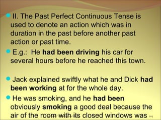 II. The Past Perfect Continuous Tense is
used to denote an action which was in
duration in the past before another past
action or past time.
E.g.: He had been driving his car for
several hours before he reached this town.
Jack explained swiftly what he and Dick had
been working at for the whole day.
He was smoking, and he had been
obviously smoking a good deal because the
air of the room with its closed windows wasLecturer Ts.Dagiimaa Ph.D 205
 