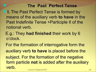  The Past Perfect Tense
I. The Past Perfect Tense is formed by
means of the auxiliary verb to have in the
Past Indefinite Tense +Participle II of the
notional verb.
  E.g.: They had finished their work by 6
o’clock.
For the formation of interrogative form the
auxiliary verb to have is placed before the
subject. For the formation of the negative
form particle not is added after the auxiliary
verb. 206Lecturer Ts.Dagiimaa Ph.D
 