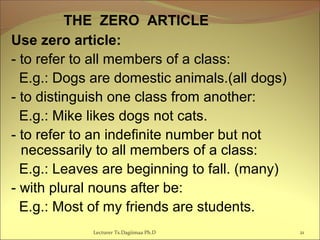   THE ZERO ARTICLE
Use zero article:
- to refer to all members of a class:
E.g.: Dogs are domestic animals.(all dogs)
- to distinguish one class from another:
E.g.: Mike likes dogs not cats.
- to refer to an indefinite number but not
necessarily to all members of a class:
E.g.: Leaves are beginning to fall. (many)
- with plural nouns after be:
E.g.: Most of my friends are students.
21Lecturer Ts.Dagiimaa Ph.D
 