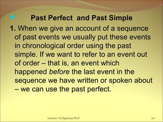  Past Perfect and Past Simple
1. When we give an account of a sequence
of past events we usually put these events
in chronological order using the past
simple. If we want to refer to an event out
of order – that is, an event which
happened before the last event in the
sequence we have written or spoken about
– we can use the past perfect.
Lecturer Ts.Dagiimaa Ph.D 210
 