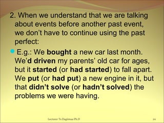 2. When we understand that we are talking
about events before another past event,
we don’t have to continue using the past
perfect:
E.g.: We bought a new car last month.
We’d driven my parents’ old car for ages,
but it started (or had started) to fall apart.
We put (or had put) a new engine in it, but
that didn’t solve (or hadn’t solved) the
problems we were having.
Lecturer Ts.Dagiimaa Ph.D 211
 