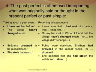 4. The past perfect is often used in reporting
what was originally said or thought in the
present perfect or past simple:
Lecturer Ts.Dagiimaa Ph.D 213
Talking about a past event Reporting this past event
• ‘I have met him before.’
• ‘The village hasn’t
changed much.’
• I was sure that I had met him before.
(not… I met him…)
• On my last visit to Wixton I found that the
village hadn’t changed much. (not… the
village didn’t change…)
• ‘Smithers drowned in
the recent floods.’
• ‘She stole the watch.’
• Police were convinced Smithers had
drowned in the recent floods. (or …
drowned …)
• She admitted that she had stolen the
watch. (or .. stole …)
 