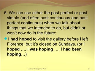 5. We can use either the past perfect or past
simple (and often past continuous and past
perfect continuous) when we talk about
things that we intended to do, but didn’t or
won’t now do in the future:
I had hoped to visit the gallery before I left
Florence, but it’s closed on Sundays. (or I
hoped …, I was hoping …, I had been
hoping…)
Lecturer Ts.Dagiimaa Ph.D 214
 