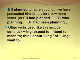 Bill planned to retire at 60, but we have
persuaded him to stay for a few more
years. (or Bill had planned …, Bill was
planning…, Bill had been planning…)
Other verbs used like this include:
consider +-ing; expect to; intend to;
mean to; think about +-ing / of + -ing;
want to.
Lecturer Ts.Dagiimaa Ph.D 215
 