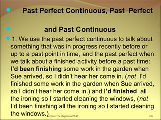  Past Perfect Continuous, Past Perfect
 and Past Continuous
1. We use the past perfect continuous to talk about
something that was in progress recently before or
up to a past point in time, and the past perfect when
we talk about a finished activity before a past time:
I’d been finishing some work in the garden when
Sue arrived, so I didn’t hear her come in. (not I’d
finished some work in the garden when Sue arrived,
so I didn’t hear her come in.) and I’d finished all
the ironing so I started cleaning the windows, (not
I’d been finishing all the ironing so I started cleaning
the windows.)Lecturer Ts.Dagiimaa Ph.D 216
 