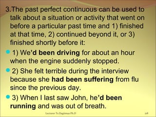 3.The past perfect continuous can be used to
talk about a situation or activity that went on
before a particular past time and 1) finished
at that time, 2) continued beyond it, or 3)
finished shortly before it:
1) We’d been driving for about an hour
when the engine suddenly stopped.
2) She felt terrible during the interview
because she had been suffering from flu
since the previous day.
3) When I last saw John, he’d been
running and was out of breath.
Lecturer Ts.Dagiimaa Ph.D 218
 