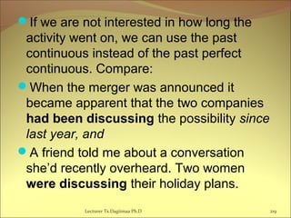 If we are not interested in how long the
activity went on, we can use the past
continuous instead of the past perfect
continuous. Compare:
When the merger was announced it
became apparent that the two companies
had been discussing the possibility since
last year, and
A friend told me about a conversation
she’d recently overheard. Two women
were discussing their holiday plans.
Lecturer Ts.Dagiimaa Ph.D 219
 