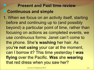  Present and Past time review
Continuous and simple
1. When we focus on an activity itself, starting
before and continuing up to (and possibly
beyond) a particular point of time, rather than
focusing on actions as completed events, we
use continuous forms: Janet can’t come to
the phone. She’s washing her hair. As
you’re not using your car at the moment,
can I borrow it? This time yesterday I was
flying over the Pacific. Was she wearing
that red dress when you saw her?
Lecturer Ts.Dagiimaa Ph.D 222
 
