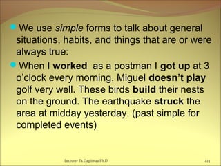 We use simple forms to talk about general
situations, habits, and things that are or were
always true:
When I worked as a postman I got up at 3
o’clock every morning. Miguel doesn’t play
golf very well. These birds build their nests
on the ground. The earthquake struck the
area at midday yesterday. (past simple for
completed events)
Lecturer Ts.Dagiimaa Ph.D 223
 