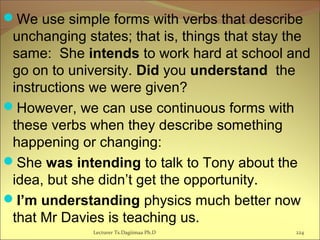 We use simple forms with verbs that describe
unchanging states; that is, things that stay the
same: She intends to work hard at school and
go on to university. Did you understand the
instructions we were given?
However, we can use continuous forms with
these verbs when they describe something
happening or changing:
She was intending to talk to Tony about the
idea, but she didn’t get the opportunity.
I’m understanding physics much better now
that Mr Davies is teaching us.
Lecturer Ts.Dagiimaa Ph.D 224
 