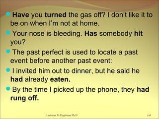 Have you turned the gas off? I don’t like it to
be on when I’m not at home.
Your nose is bleeding. Has somebody hit
you?
The past perfect is used to locate a past
event before another past event:
I invited him out to dinner, but he said he
had already eaten.
By the time I picked up the phone, they had
rung off.
Lecturer Ts.Dagiimaa Ph.D 226
 