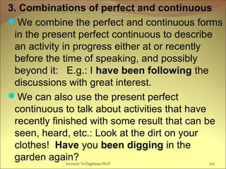 3. Combinations of perfect and continuous
We combine the perfect and continuous forms
in the present perfect continuous to describe
an activity in progress either at or recently
before the time of speaking, and possibly
beyond it: E.g.: I have been following the
discussions with great interest.
We can also use the present perfect
continuous to talk about activities that have
recently finished with some result that can be
seen, heard, etc.: Look at the dirt on your
clothes! Have you been digging in the
garden again?Lecturer Ts.Dagiimaa Ph.D 227
 