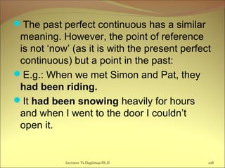 The past perfect continuous has a similar
meaning. However, the point of reference
is not ‘now’ (as it is with the present perfect
continuous) but a point in the past:
E.g.: When we met Simon and Pat, they
had been riding.
It had been snowing heavily for hours
and when I went to the door I couldn’t
open it.
Lecturer Ts.Dagiimaa Ph.D 228
 