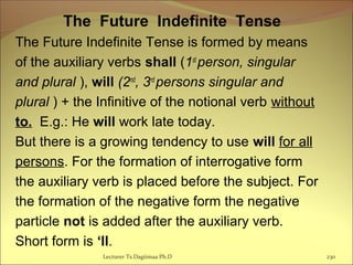 The Future Indefinite Tense
The Future Indefinite Tense is formed by means
of the auxiliary verbs shall (1st
person, singular
and plural ), will (2nd
, 3rd
persons singular and
plural ) + the Infinitive of the notional verb without
to. E.g.: He will work late today.
But there is a growing tendency to use will for all
persons. For the formation of interrogative form
the auxiliary verb is placed before the subject. For
the formation of the negative form the negative
particle not is added after the auxiliary verb.
Short form is ‘ll.
230Lecturer Ts.Dagiimaa Ph.D
 