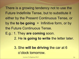 There is a growing tendency not to use the
Future Indefinite Tense, but to substitute it
either by the Present Continuous Tense, or
by the to be going + Infinitive form, or by
the Future Continuous Tense.
E.g.: 1. They are coming soon.
2. He is going to write the letter later.
3. She will be driving the car at 6
o’clock tomorrow.
233Lecturer Ts.Dagiimaa Ph.D
 