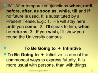 IV. After temporal conjunctions when, until,
before, after, as soon as, while, till and if
no future is used. It is substituted by a
Present Tense. E.g.: 1. He will stay here
until you come. 2. I’ll speak to him, when
he returns. 3. If you wish, I’ll show you
round the University campus.
 To Be Going to + Infinitive
To Be Going to + Infinitive is one of the
commonest ways to express futurity. It is
more usual with persons, than with things.
Lecturer Ts.Dagiimaa Ph.D 234
 