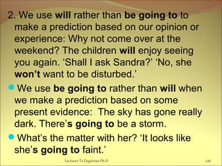2. We use will rather than be going to to
make a prediction based on our opinion or
experience: Why not come over at the
weekend? The children will enjoy seeing
you again. ‘Shall I ask Sandra?’ ‘No, she
won’t want to be disturbed.’
We use be going to rather than will when
we make a prediction based on some
present evidence: The sky has gone really
dark. There’s going to be a storm.
What’s the matter with her? ‘It looks like
she’s going to faint.’
Lecturer Ts.Dagiimaa Ph.D 236
 