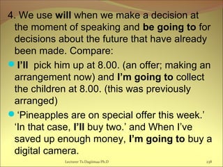 4. We use will when we make a decision at
the moment of speaking and be going to for
decisions about the future that have already
been made. Compare:
I’ll pick him up at 8.00. (an offer; making an
arrangement now) and I’m going to collect
the children at 8.00. (this was previously
arranged)
‘Pineapples are on special offer this week.’
‘In that case, I’ll buy two.’ and When I’ve
saved up enough money, I’m going to buy a
digital camera.
Lecturer Ts.Dagiimaa Ph.D 238
 