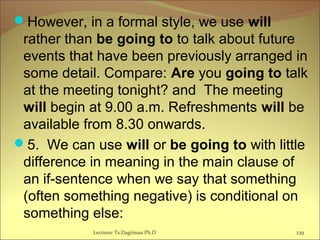 However, in a formal style, we use will
rather than be going to to talk about future
events that have been previously arranged in
some detail. Compare: Are you going to talk
at the meeting tonight? and The meeting
will begin at 9.00 a.m. Refreshments will be
available from 8.30 onwards.
5. We can use will or be going to with little
difference in meaning in the main clause of
an if-sentence when we say that something
(often something negative) is conditional on
something else:
Lecturer Ts.Dagiimaa Ph.D 239
 