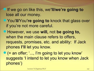 If we go on like this, we’ll/we’re going to
lose all our money.
You’ll/You’re going to knock that glass over
if you’re not more careful.
However, we use will, not be going to,
when the main clause refers to offers,
requests, promises, etc. and ability: If Jack
phones I’ll let you know.
(= an offer; ‘..., I’m going to let you know’
suggests ‘I intend to let you know when Jack
phones’)
Lecturer Ts.Dagiimaa Ph.D 240
 