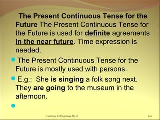 The Present Continuous Tense for the
Future The Present Continuous Tense for
the Future is used for definite agreements
in the near future. Time expression is
needed.
The Present Continuous Tense for the
Future is mostly used with persons.
E.g.: She is singing a folk song next.
They are going to the museum in the
afternoon.
 
242Lecturer Ts.Dagiimaa Ph.D
 