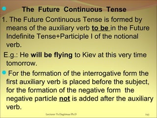        The Future Continuous Tense
1. The Future Continuous Tense is formed by
means of the auxiliary verb to be in the Future
Indefinite Tense+Participle I of the notional
verb.
E.g.: He will be flying to Kiev at this very time
tomorrow.
For the formation of the interrogative form the
first auxiliary verb is placed before the subject,
for the formation of the negative form the
negative particle not is added after the auxiliary
verb.
243Lecturer Ts.Dagiimaa Ph.D
 