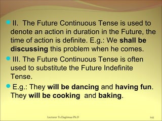 II. The Future Continuous Tense is used to
denote an action in duration in the Future, the
time of action is definite. E.g.: We shall be
discussing this problem when he comes.
III. The Future Continuous Tense is often
used to substitute the Future Indefinite
Tense.
E.g.: They will be dancing and having fun.
They will be cooking and baking.
245Lecturer Ts.Dagiimaa Ph.D
 