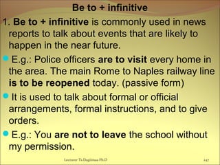 Be to + infinitive
1. Be to + infinitive is commonly used in news
reports to talk about events that are likely to
happen in the near future.
E.g.: Police officers are to visit every home in
the area. The main Rome to Naples railway line
is to be reopened today. (passive form)
It is used to talk about formal or official
arrangements, formal instructions, and to give
orders.
E.g.: You are not to leave the school without
my permission.
Lecturer Ts.Dagiimaa Ph.D 247
 