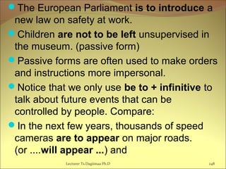 The European Parliament is to introduce a
new law on safety at work.
Children are not to be left unsupervised in
the museum. (passive form)
Passive forms are often used to make orders
and instructions more impersonal.
Notice that we only use be to + infinitive to
talk about future events that can be
controlled by people. Compare:
In the next few years, thousands of speed
cameras are to appear on major roads.
(or ....will appear ...) and
Lecturer Ts.Dagiimaa Ph.D 248
 