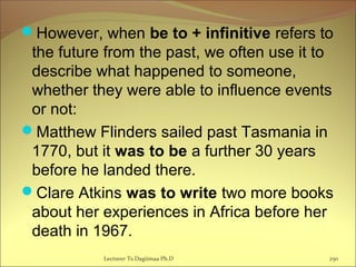 However, when be to + infinitive refers to
the future from the past, we often use it to
describe what happened to someone,
whether they were able to influence events
or not:
Matthew Flinders sailed past Tasmania in
1770, but it was to be a further 30 years
before he landed there.
Clare Atkins was to write two more books
about her experiences in Africa before her
death in 1967.
Lecturer Ts.Dagiimaa Ph.D 250
 