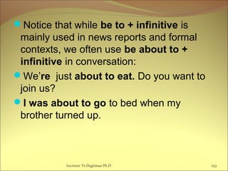 Notice that while be to + infinitive is
mainly used in news reports and formal
contexts, we often use be about to +
infinitive in conversation:
We’re just about to eat. Do you want to
join us?
I was about to go to bed when my
brother turned up.
Lecturer Ts.Dagiimaa Ph.D 253
 