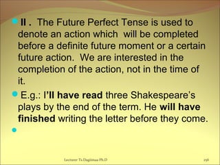 II . The Future Perfect Tense is used to
denote an action which will be completed
before a definite future moment or a certain
future action. We are interested in the
completion of the action, not in the time of
it.
E.g.: I’ll have read three Shakespeare’s
plays by the end of the term. He will have
finished writing the letter before they come.

256Lecturer Ts.Dagiimaa Ph.D
 