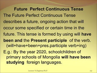 Future Perfect Continuous Tense
The Future Perfect Continuous Tense
describes a future, ongoing action that will
occur some specified or certain time in the
future. This tense is formed by using will have
been and the Present participle of the verb.
(will+have+been+pres.participle verb+ing)
E.g.: By the year 2020, schoolchildren of
primary schools of Mongolia will have been
studying foreign languages.
Lecturer Ts.Dagiimaa Ph.D 257
 