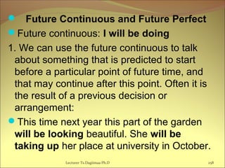  Future Continuous and Future Perfect
Future continuous: I will be doing
1. We can use the future continuous to talk
about something that is predicted to start
before a particular point of future time, and
that may continue after this point. Often it is
the result of a previous decision or
arrangement:
This time next year this part of the garden
will be looking beautiful. She will be
taking up her place at university in October.
Lecturer Ts.Dagiimaa Ph.D 258
 